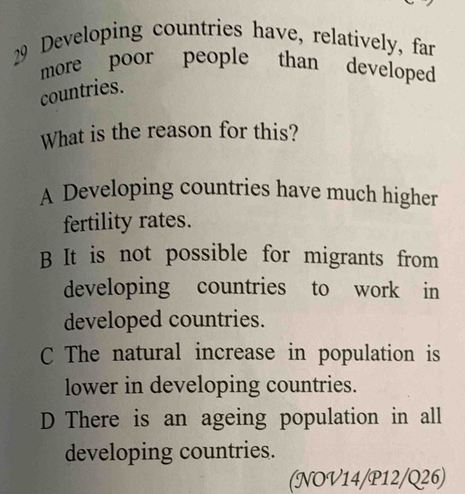 Developing countries have, relatively, far
more poor people than developed
countries.
What is the reason for this?
A Developing countries have much higher
fertility rates.
B It is not possible for migrants from
developing countries to work in
developed countries.
C The natural increase in population is
lower in developing countries.
D There is an ageing population in all
developing countries.
(NOV14/P12/Q26)