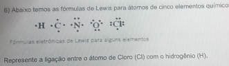 Abaixo temos as fórmulas de Lewis para átomos de cinco elementos químico
· H· dot C· dot N·
Fórmulas eletrônicas de Lewis para alguns elementos 
Represente a ligação entre o átomo de Cloro (CI) com o hidrogênio (H).