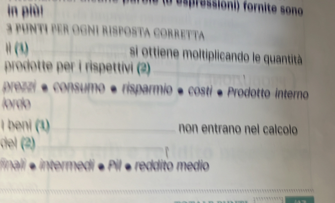 in piùi 
D ie a e pressioni) fornite sono 
3 PUNTI PER OGNI RISPOSTA CORRETTA 
1 (3)_ si ottiene moltiplicando le quantità 
prodotte per i rispettivi (2)_ 
prezzi é consumo é risparmio é costi é Prodotto interno 
lordo 
I beni (1) __non entrano nel calcolo 
del (2)_ 
_ 
finali e intermedi « . reddito medio 
_