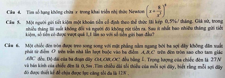 Tìm số hạng không chứa x trong khai triển nhị thức Newton (x+ 8/x^3 )^8
Câu 5. Một người gửi tiết kiệm một khoản tiền cố định theo thể thức lãi kép 0,5% / tháng. Giả sử, trong 
nhiều tháng lãi suất không đổi và người đó không rút tiền ra. Sau ít nhất bao nhiêu tháng gửi tiết 
kiệm, số tiền có được vượt quá 1,1 lần so với số tiền gửi ban đầu? 
Câu 6. Một chiếc đèn tròn được treo song song với mặt phẳng nằm ngang bởi ba sợi dây không dãn xuất 
phát từ điểm O trên trần nhà lần lượt buộc vào ba điểm A, B, C trên đèn tròn sao cho tam giác
ABC đều. Độ dài của ba đoạn dây OA,OB,OC đều bằng L. Trọng lượng của chiếc đèn là 27N
và bán kính của chiếc đèn là 0,5m.Tìm chiều dài tối thiều của mỗi sợi dây, biết rằng mỗi sợi dây 
đó được thiết kế để chịu được lực căng tối đa là 12N.