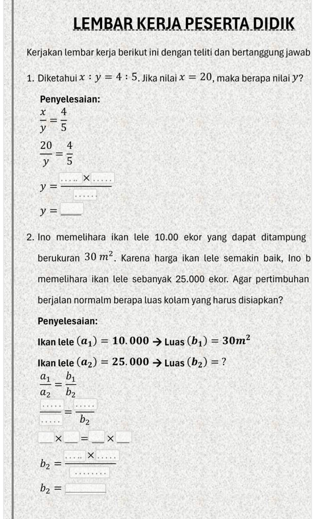 LEMBAR KERJA PESERTA DIDIK 
Kerjakan lembar kerja berikut ini dengan teliti dan bertanggung jawab 
1. Diketahui x:y=4:5. Jika nilai x=20 , maka berapa nilai y? 
Penyelesaian:
 x/y = 4/5 
 20/y = 4/5 
y= (....* ....)/..... 
y= _ □ 
2. Ino memelihara ikan lele 10.00 ekor yang dapat ditampung 
berukuran 30m^2. Karena harga ikan lele semakin baik, Ino b 
memelihara ikan lele sebanyak 25.000 ekor. Agar pertimbuhan 
berjalan normalm berapa luas kolam yang harus disiapkan? 
Penyelesaian: 
Ikan lele (a_1)=10.000 to Luas(b_1)=30m^2
Ikan lele (a_2)=25.000to Luas(b_2)= ?
frac a_1a_2=frac b_1b_2=frac ...b_2
_ * □ =_ * __ 
_
b_2= (·s * ·s )/·s ·s  b_2=□