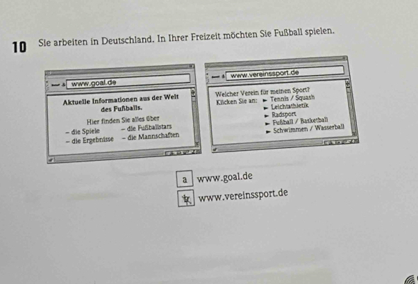 Sie arbeiten in Deutschland. In Ihrer Freizeit möchten Sie Fußball spielen. 
www.goal.de www.vereinssport.de 
Aktuelle Informationen aus der Welt Welcher Verein für meinen Sport? Tennis / Squash 
des Fußballs. Klicken Sie an: Leichtathletik 
Hier finden Sie alles über 
- die Spiele die Fußballstars Fußball / Basketball Radsport 
- die Ergebnisse - die Mannschaften Schwimmen / Wasserball 
→ 
a www.goal.de 
www.vereinssport.de