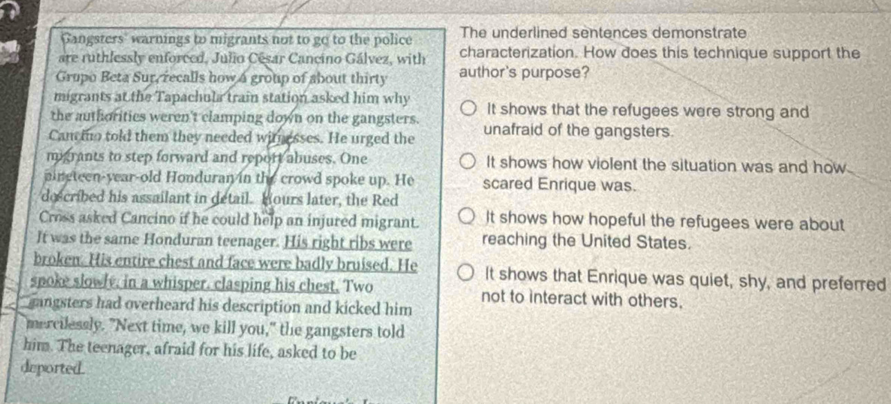 Gangsters warnings to migrants not to go to the police The underlined sentences demonstrate
are ruthlessly enforced, Julio César Cancino Gálvez, with characterization. How does this technique support the
Grupo Beta Sur, recalls how a group of about thirty author's purpose?
migrants at the Tapachula train station asked him why
the authorities weren't clamping down on the gangsters. It shows that the refugees were strong and
Cam ino told them they needed withesses. He urged the unafraid of the gangsters.
migrants to step forward and report abuses. One It shows how violent the situation was and how
pingteen-year-old Honduran in the crowd spoke up. He scared Enrique was.
described his assailant in detail. Hours later, the Red
Cross asked Cancino if he could help an injured migrant. It shows how hopeful the refugees were about
It was the same Honduran teenager. His right ribs were reaching the United States.
broken. His entire chest and face were badly bruised. He It shows that Enrique was quiet, shy, and preferred
spoke slowly, in a whisper, clasping his chest. Two not to interact with others.
gangsters had overheard his description and kicked him
mercilessly. "Next time, we kill you," the gangsters told
him. The teenager, afraid for his life, asked to be
deported .