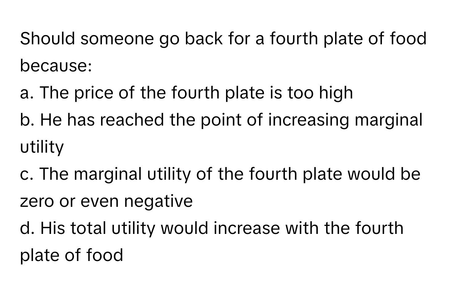 Should someone go back for a fourth plate of food because:
a. The price of the fourth plate is too high
b. He has reached the point of increasing marginal utility
c. The marginal utility of the fourth plate would be zero or even negative
d. His total utility would increase with the fourth plate of food