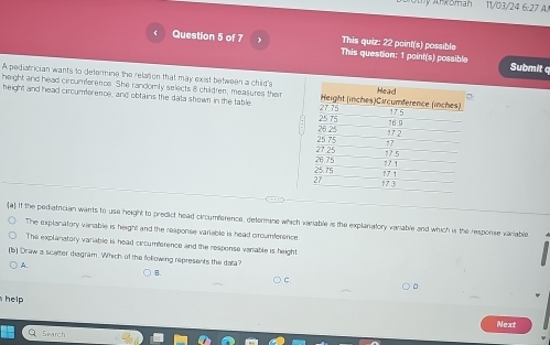 koman 11/03/24 6:27 A. 
This quiz: 22 point(s) possible 
Question 5 of 7 This question: 1 point(s) possible Submit q 
A pediatrician wants to determine the relation that may exist between a child's 
height and head ciroumference. She randomly selects 8 children, measures their 
height and head circumference, and obtains the data shown in the table 
a) if the pediatrician wants to use height to predict head circumference, determine which variable is the explanatory variable and which is the response variable 
The explanatory vanable is height and the response variable is head crcumference. 
The explanstory variable is head circumference and the response venable is height. 
s) Draw a scatter diagram. Which of the following represents the data? 
A. 
B. 
C 
D 
help 
Next 
Search