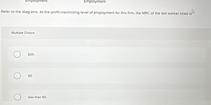 Employment Employment
Refer to the diagrams. At the profit-maximizing level of employment for this firm, the MRC of the last worker hired is
Multiple Choice
$25.
$5.
less than $5.