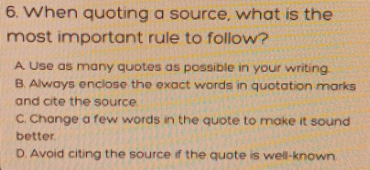 When quoting a source, what is the
most important rule to follow?
A Use as many quotes as possible in your writing.
B. Always enclose the exact words in quotation marks
and cite the source
C. Change a few words in the quote to make it sound
better
D. Avoid citing the source if the quote is well-known