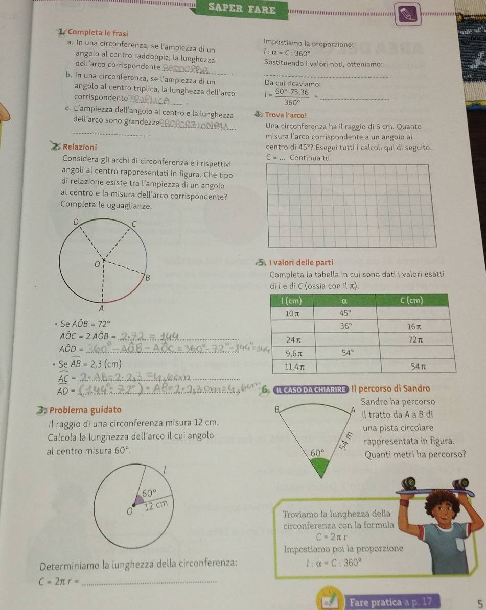 SAPER FARE
1 Completa le frasí Impostiamo la proporzione:
a. In una circonferenza, se l’ampiezza di un l:alpha =C:360°
_
angolo al centro raddoppia, la lunghezza Sostituendo i valori noti, otteniamo:
dell’arco corrispondente
b. In una circonferenza, se l’ampiezza di un _Da cui ricaviamo:
angolo al centro triplica, la lunghezza dell’arco I= (60°· 75,36)/360° = _
corrispondente_
c. L’ampiezza dell’angolo al centro e la lunghezza 4 . Trova l'arco!
_
dell’arco sono grandezze _Una circonferenza ha il raggio di 5 cm. Quanto
misura l’arco corrispondente a un angolo al
2 Relazioni centro di 45°? Esegui tutti i calcoli qui di seguito.
C= _ Continua tu.
Considera gli archi di circonferenza e i rispettivi
angoli al centro rappresentati in figura. Che tipo
di relazione esiste tra l’ampiezza di un angolo
al centro e la misura dell’arco corrispondente?
Completa le uguaglianze.
5I valori delle parti
Completa la tabella in cui sono dati i valori esatti
di l e di C (ossia con il π).
Se Ahat OB=72°
_ Ahat OC=2Ahat OB=
_ Ahat OD=
Se widehat AB=2,3(cm)
_ widehat _ AC=
AD= _
《IL CASO DA CHIARIRE》 I percorso di Sandro
Sandro ha percorso
3. Problema guidato 
il tratto da A a B di
Il raggio di una circonferenza misura 12 cm.
una pista circolare
Calcola la lunghezza dell’arco il cui angolo
al centro misura 60°. rappresentata in figura.
Quanti metri ha percorso?
Troviamo la lunghezza della
circonferenza con la formula
C=2π r
Impostiamo poi la proporzione
Determiniamo la lunghezza della circonferenza: l:alpha =C:360°
_ C=2π r=
Fare pratica a p. 17 5