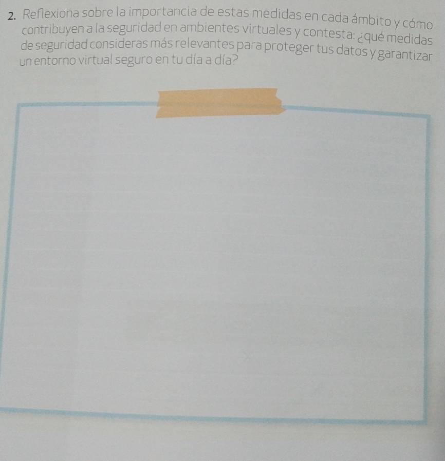 Reflexiona sobre la importancia de estas medidas en cada ámbito y cómo 
contribuyen a la seguridad en ambientes virtuales y contesta: ¿qué medidas 
de seguridad consideras más relevantes para proteger tus datos y garantizar 
un entorno virtual seguro en tu día a día?