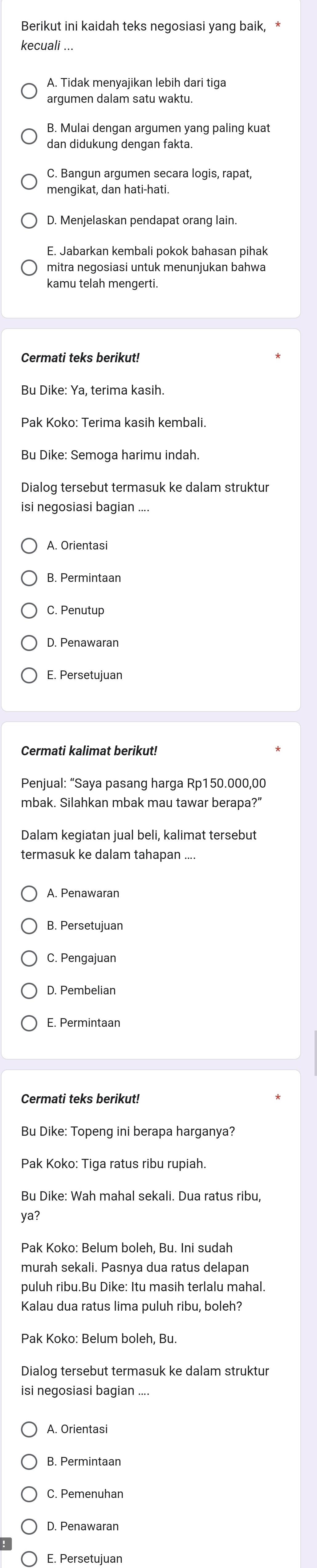 Berikut ini kaidah teks negosiasi yang baik, *
kecuali ...
A. Tidak menyajikan lebih dari tiga
argumen dalam satu waktu.
B. Mulai dengan argumen yang paling kuat
dan didukung dengan fakta.
C. Bangun argumen secara logis, rapat,
mengikat, dan hati-hati.
D. Menjelaskan pendapat orang lain.
E. Jabarkan kembali pokok bahasan pihak
mitra negosiasi untuk menunjukan bahwa
kamu telah mengerti.
Cermati teks berikut!
Bu Dike: Ya, terima kasih.
Pak Koko: Terima kasih kembali.
Bu Dike: Semoga harimu indah.
Dialog tersebut termasuk ke dalam struktur
isi negosiasi bagian
A. Orientasi
B. Permintaan
C. Penutup
D. Penawaran
E. Persetujuan
Cermati kalimat berikut!
Penjual: “Saya pasang harga Rp150.000,00
mbak. Silahkan mbak mau tawar berapa?”
Dalam kegiatan jual beli, kalimat tersebut
termasuk ke dalam tahapan ....
D. Pembelian
E. Permintaan
Bu Dike: Topeng ini berapa harganya?
ya?
Pak Koko: Belum boleh, Bu. Ini sudah
murah sekali. Pasnya dua ratus delapan
puluh ribu.Bu Dike: Itu masih terlalu mahal.
Kalau dua ratus lima puluh ribu, boleh?
Pak Koko: Belum boleh, Bu.
Dialog tersebut termasuk ke dalam struktur
isi negosiasi bagian
A. Orientasi
B. Permintaan
C. Pemenuhan
D. Penawaran
〇 E. Persetujuan