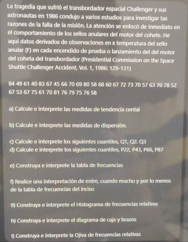 La tragedia que sufrió el transbordador espacial Challenger y sus 
astronautas en 1986 condujo a varios estudios para investigar tas 
razones de la falla de la misión. La atención se enfocó de inmediato en 
el comportamiento de los sellos anulares del motor del cohete. He 
aqui datos derivados de observaciones en x temperatura del sello 
anular (F) en cada encendido de prueba o lanzamiento del del motor 
del coheta del transbordador (Presidential Commission on the Space 
Shuttle Challenger Accident, Vol. 1, 1986: 129-131)
84 49 61 40 83 67 45 66 70 69 80 58 68 60 67 72 73 70 57 63 70 78 52
67 53 67 75 61 70 81 76 79 75 76 58
a) Calcule e interprete las medidas de tendencia cental 
b) Calcule e interprete las medidas de dispersión. 
c) Calcule e interprete los siguientes cuantiles, Q1, Q2. Q3
d) Calcule e interprete los siguientes cuantiles, P22, P43, P66, P87
e) Construya e interprete la tabla de frecuencias 
f) Realice una interpretación de entre, cuando mucho y por lo menos 
de la tabla de frecuencias del inciso 
9) Construya e interprete el Histograma de frecuencias relativas 
h) Construya e interprete el diagrama de caja y brazos 
I) Construya e interprete la Ojiva de frecuencias relativas