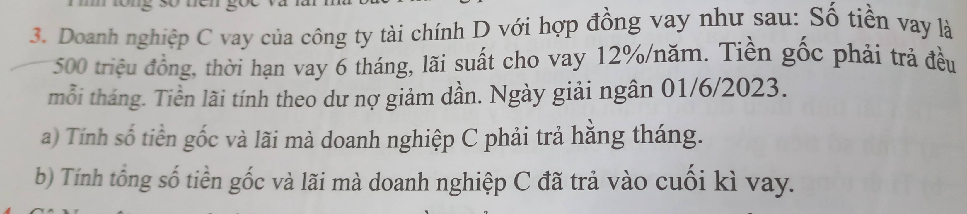 Doanh nghiệp C vay của công ty tài chính D với hợp đồng vay như sau: Số tiền vay là
500 triệu đồng, thời hạn vay 6 tháng, lãi suất cho vay 12% /năm. Tiền gốc phải trả đều 
mỗi tháng. Tiền lãi tính theo dư nợ giảm dần. Ngày giải ngân 01/6/2023. 
a) Tính số tiền gốc và lãi mà doanh nghiệp C phải trả hằng tháng. 
b) Tính tổng số tiền gốc và lãi mà doanh nghiệp C đã trả vào cuối kì vay.