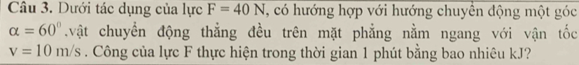 Dưới tác dụng của lực F=40N , có hướng hợp với hướng chuyển động một góc
alpha =60°.vật chuyển động thẳng đều trên mặt phẳng nằm ngang với vận tốc
v=10m/s. Công của lực F thực hiện trong thời gian 1 phút bằng bao nhiêu kJ?