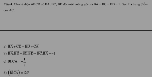 Cho tứ diện ABCD có BA, BC, BD đôi một vuông góc và BA=BC=BD=1. Gọi I là trung điểm
ciaAC.
a) vector BA+vector CD=vector BD+vector CA
b) vector BA.vector BD=vector BC. vector BD=vector BC. vector BA=-1
c) BI.CX=- 1/2 
d) (overline BLoverline CA)=120°