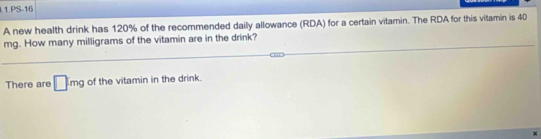 PS-16 
A new health drink has 120% of the recommended daily allowance (RDA) for a certain vitamin. The RDA for this vitamin is 40
mg. How many milligrams of the vitamin are in the drink? 
There are □ cmg of the vitamin in the drink. 
×