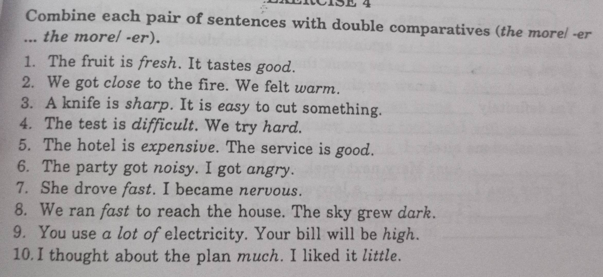 LRCisE 4 
Combine each pair of sentences with double comparatives (the more/ -er 
... the more/ -er). 
1. The fruit is fresh. It tastes good. 
2. We got close to the fire. We felt warm. 
3. A knife is sharp. It is easy to cut something. 
4. The test is difficult. We try hard. 
5. The hotel is expensive. The service is good. 
6. The party got noisy. I got angry. 
7. She drove fast. I became nervous. 
8. We ran fast to reach the house. The sky grew dark. 
9. You use a lot of electricity. Your bill will be high. 
10.I thought about the plan much. I liked it little.