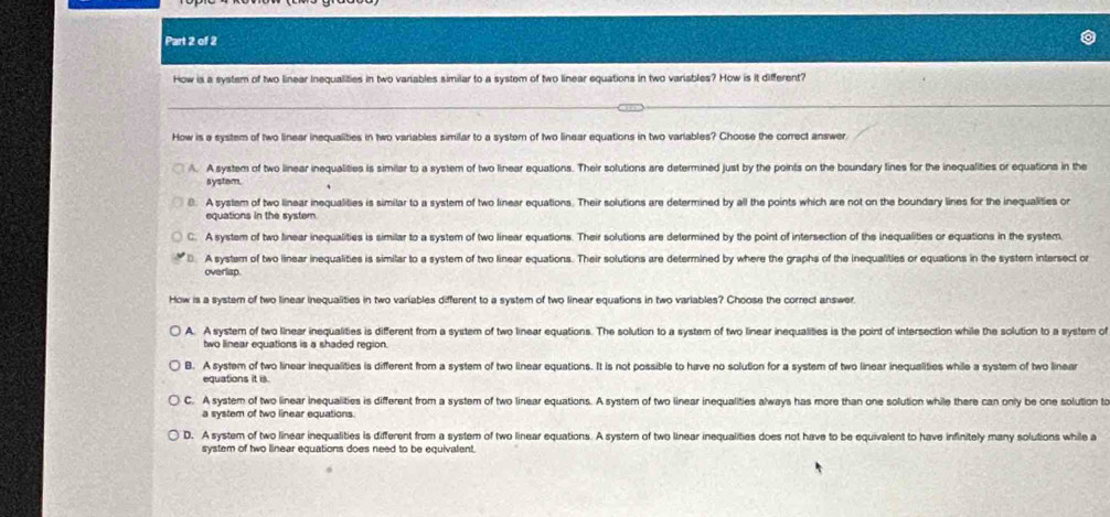 How is a system of two linear inequalities in two variables similar to a system of two linear equations in two variables? How is it different?
_
How is a system of two linear inequalities in two variables similar to a system of two linear equations in two variables? Choose the correct answer.
A. A system of two linear inequalities is similar to a system of two linear equations. Their solutions are determined just by the points on the boundary lines for the inequalities or equations in the
systam
8. A system of two linear inequalities is similar to a system of two linear equations. Their solutions are determined by all the points which are not on the boundary lines for the inequalities or
equations in the systern
C. A system of two linear inequalities is similar to a system of two linear equations. Their solutions are determined by the point of intersection of the inequalities or equations in the system.
D. A system of two linear inequalities is similar to a system of two linear equations. Their solutions are determined by where the graphs of the inequalities or equations in the system intersect or
overlap.
How is a system of two linear inequalities in two variables different to a system of two linear equations in two variables? Choose the correct answer.
A. A system of two llnear inequalities is different from a system of two linear equations. The solution to a system of two linear inequalities is the point of intersection while the solution to a system of
two linear equations is a shaded region.
B. A system of two linear inequalities is different from a system of two linear equations. It is not possible to have no solution for a system of two linear inequalities while a system of two linear
equations it is.
C. A system of two linear inequalities is different from a system of two linear equations. A system of two iinear inequalities always has more than one solution while there can only be one solution to
a system of two linear equations.
D. A system of two linear inequalities is different from a system of two linear equations. A system of two linear inequalities does not have to be equivalent to have infinitely many solutions while a
system of two linear equations does need to be equivalent.
