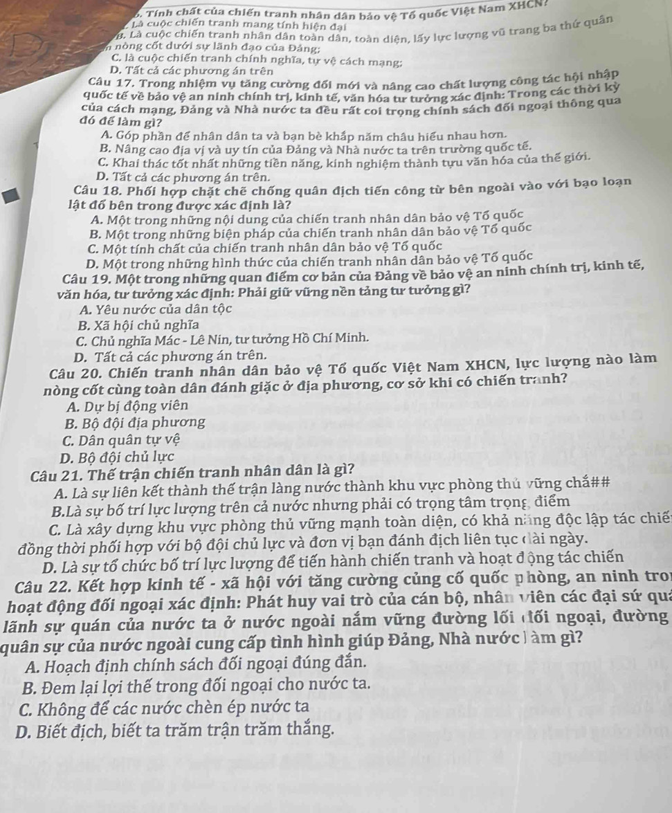 Tính chất của chiến tranh nhân dân bảo vệ Tổ quốc Việt Nam XHCN 
* Là cuộc chiến tranh mang tính hiện đại
LB. Là cuộc chiến tranh nhân dân toàn dân, toàn diện, lấy lực lượng vũ trang ba thứ quân
n nòng cốt dưới sự lãnh đạo của Đảng;
C. là cuộc chiến tranh chính nghĩa, tự vệ cách mạng:
D. Tất cả các phương án trên
Câu 17. Trong nhiệm vụ tăng cường đối mới và nâng cao chất lượng công tác hội nhập
quốc tế về bảo vệ an ninh chính trị, kinh tế, văn hóa tư tưởng xác định: Trong các thời kỳ
của cách mạng, Đảng và Nhà nước ta đều rất coi trọng chính sách đối ngoại thông qua
đó để làm gì?
A. Góp phần để nhân dân ta và bạn bè khấp năm châu hiểu nhau hơn.
B. Nâng cao địa vị và uy tín của Đảng và Nhà nước ta trên trường quốc tế.
C. Khai thác tốt nhất những tiền năng, kinh nghiệm thành tựu văn hóa của thế giới.
D. Tất cả các phương án trên.
Câu 18. Phối hợp chặt chế chống quân địch tiến công từ bên ngoài vào với bạo loạn
lật đổ bên trong được xác định là?
A. Một trong những nội dung của chiến tranh nhân dân bảo vệ Tổ quốc
B. Một trong những biện pháp của chiến tranh nhân dân bảo vệ Tổ quốc
C. Một tính chất của chiến tranh nhân dân bảo vệ Tố quốc
D. Một trong những hình thức của chiến tranh nhân dân bảo vệ Tổ quốc
Câu 19. Một trong những quan điểm cơ bản của Đảng về bảo vệ an ninh chính trị, kinh tế,
văn hóa, tư tưởng xác định: Phải giữ vững nền tảng tư tưởng gì?
A. Yêu nước của dân tộc
B. Xã hội chủ nghĩa
C. Chủ nghĩa Mác - Lê Nin, tư tưởng Hồ Chí Minh.
D. Tất cả các phương án trên.
Câu 20. Chiến tranh nhân dân bảo vệ Tổ quốc Việt Nam XHCN, lực lượng nào làm
nòng cốt cùng toàn dân đánh giặc ở địa phương, cơ sở khi có chiến tranh?
A. Dự bị động viên
B. Bộ đội địa phương
C. Dân quân tự vệ
D. Bộ đội chủ lực
Câu 21. Thế trận chiến tranh nhân dân là gì?
A. Là sự liên kết thành thế trận làng nước thành khu vực phòng thủ vững chắ##
B.Là sự bố trí lực lượng trên cả nước nhưng phải có trọng tâm trọng điểm
C. Là xây dựng khu vực phòng thủ vững mạnh toàn diện, có khả năng độc lập tác chiế
đồng thời phối hợp với bộ đội chủ lực và đơn vị bạn đánh địch liên tục đài ngày.
D. Là sự tổ chức bố trí lực lượng để tiến hành chiến tranh và hoạt động tác chiến
Câu 22. Kết hợp kinh tế - xã hội với tăng cường củng cố quốc phòng, an ninh troi
hoạt động đối ngoại xác định: Phát huy vai trò của cán bộ, nhân viên các đại sứ quá
lãnh sự quán của nước ta ở nước ngoài nắm vững đường lối đối ngoại, đường
quân sự của nước ngoài cung cấp tình hình giúp Đảng, Nhà nước | àm gì?
A. Hoạch định chính sách đối ngoại đúng đắn.
B. Đem lại lợi thế trong đối ngoại cho nước ta.
C. Không để các nước chèn ép nước ta
D. Biết địch, biết ta trăm trận trăm thắng.