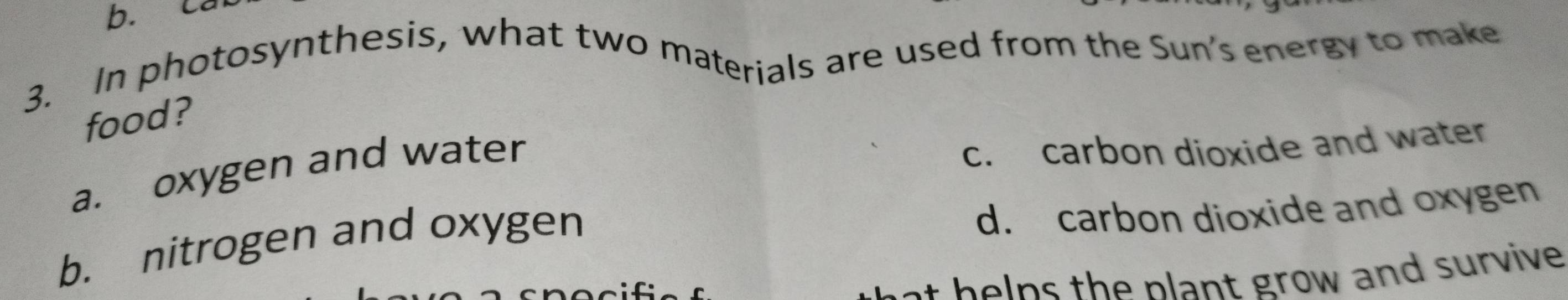 ca
3. In photosynthesis, what two materials are used from the Sun's energy to make
food?
a. oxygen and water
c. carbon dioxide and water
b. nitrogen and oxygen
d. carbon dioxide and oxygen
a h e ns the plant grow and survive .