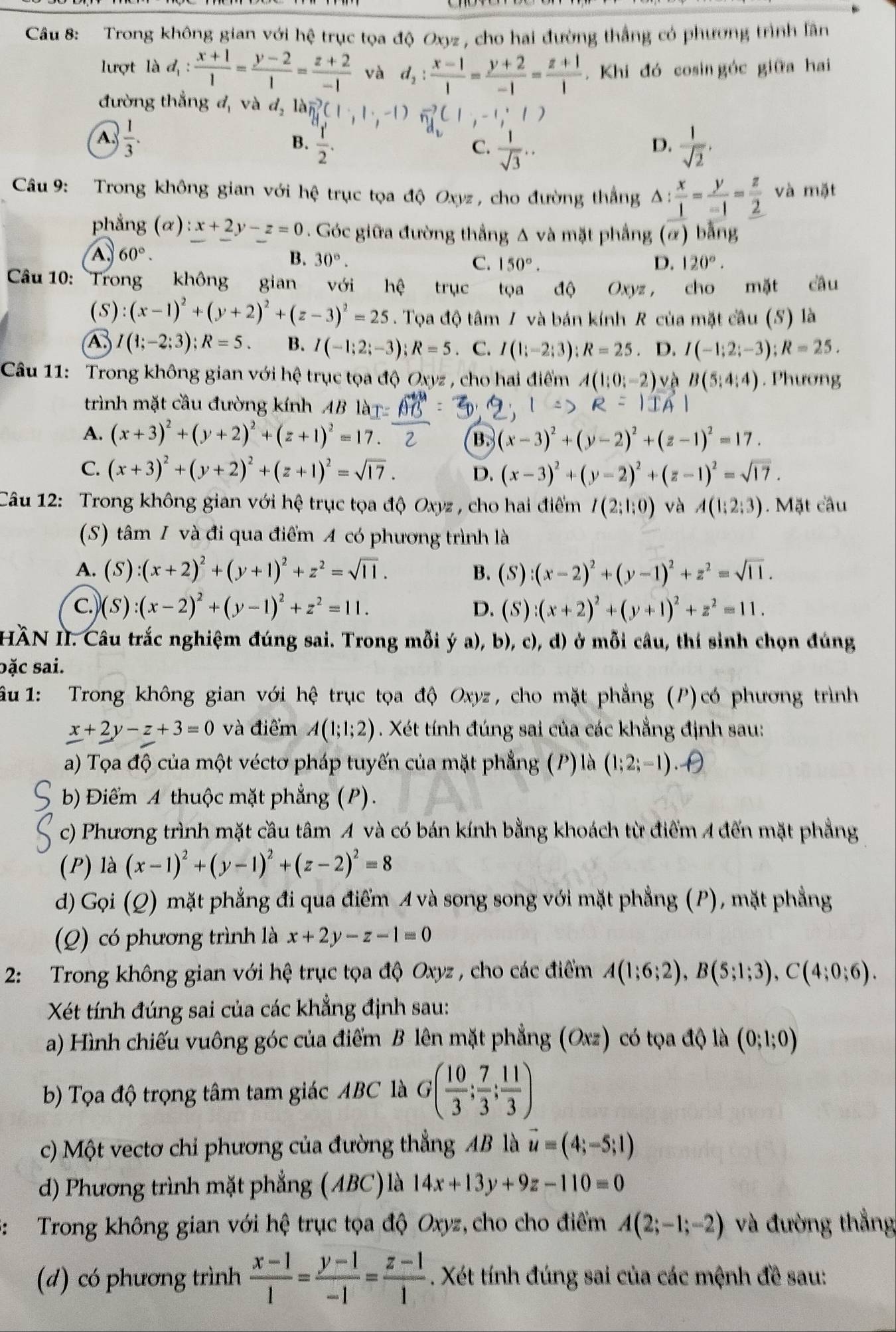 Trong không gian với hệ trục tọa độ Oxyz , cho hai đường thắng có phương trình lần
lượt là d_1: (x+1)/1 = (y-2)/1 = (z+2)/-1  và d_2: (x-1)/1 = (y+2)/-1 = (z+1)/1 . Khi đó cosin góc giữa hai
đường thẳng đ, và d_2 D vector n_1C_1 ∵ -1) 1;-1;1)
A.  1/3 .
B.  1/2 .  1/sqrt(2) .
C.  1/sqrt(3) ..
D.
Câu 9: Trong không gian với hệ trục tọa độ Oxyz , cho đường thắng  x/1 = y/-1 = z/2  và mặt
phẳng (alpha ):x+2y-z=0. Góc giữa đường thắng Δ và mặt phẳng (α) bằng
A, 60°. B. 30°. C. 150°. D. 120°.
Câu 10: Trong không gian với hệ trục tọa độ Oxyz ， cho mặt câu
(S) :(x-1)^2+(y+2)^2+(z-3)^2=25. Tọa độ tâm / và bán kính R của mặt câu (S) là
4 I(1;-2;3);R=5. B. I(-1;2;-3);R=5. C. I(1;-2;3);R=25. D. I(-1;2;-3);R=25.
Câu 11: Trong không gian với hệ trục tọa độ Oxyz , cho hai điểm A(1;0;-2) vè B(5,4:4). Phương
trình mặt cầu đường kính AB là |IA|
A. (x+3)^2+(y+2)^2+(z+1)^2=17.
B. (x-3)^2+(y-2)^2+(z-1)^2=17.
C. (x+3)^2+(y+2)^2+(z+1)^2=sqrt(17). (x-3)^2+(y-2)^2+(z-1)^2=sqrt(17).
D.
Câu 12: Trong không gian với hệ trục tọa độ Oxyz , cho hai điểm I(2;1;0) và A(1;2;3). Mặt cầu
(S) tâm 1 và đi qua điểm A có phương trình là
A. (S):(x+2)^2+(y+1)^2+z^2=sqrt(11). B. (S):(x-2)^2+(y-1)^2+z^2=sqrt(11).
C. (S):(x-2)^2+(y-1)^2+z^2=11. D. (S):(x+2)^2+(y+1)^2+z^2=11.
HÀN II. Câu trắc nghiệm đúng sai. Trong mỗi ý a), b), c), d) ở mỗi câu, thí sinh chọn đúng
bặc sai.
Ấu 1: Trong không gian với hệ trục tọa độ Oxyz, cho mặt phẳng (P)có phương trình
_ x+_ 2y-z+3=0 và điểm A(1;1;2). Xét tính đúng sai của các khẳng định sau:
a) Tọa độ của một véctơ pháp tuyến của mặt phẳng ( P) là (1;2;-1) θ
b) Điểm A thuộc mặt phẳng (P).
c) Phương trình mặt cầu tâm A và có bán kính bằng khoách từ điểm 4 đến mặt phẳng
(P) là (x-1)^2+(y-1)^2+(z-2)^2=8
d) Gọi (Q) mặt phẳng đi qua điểm A và song song với mặt phẳng (P), mặt phẳng
(Q) có phương trình là x+2y-z-1=0
2: Trong không gian với hệ trục tọa độ Oxyz , cho các điểm A(1;6;2),B(5;1;3),C(4;0;6).
Xét tính đúng sai của các khẳng định sau:
a) Hình chiếu vuông góc của điểm B lên mặt phẳng (Oxz) có tọa độ là (0;1;0)
b) Tọa độ trọng tâm tam giác ABC là G( 10/3 ; 7/3 ; 11/3 )
c) Một vectơ chi phương của đường thẳng AB là vector u=(4;-5;1)
d) Phương trình mặt phẳng (ABC)là 14x+13y+9z-110=0
3: Trong không gian với hệ trục tọa độ Oxyz, cho cho điểm A(2;-1;-2) và đường thẳng
(d) có phương trình  (x-1)/1 = (y-1)/-1 = (z-1)/1 . Xét tính đúng sai của các mệnh đề sau: