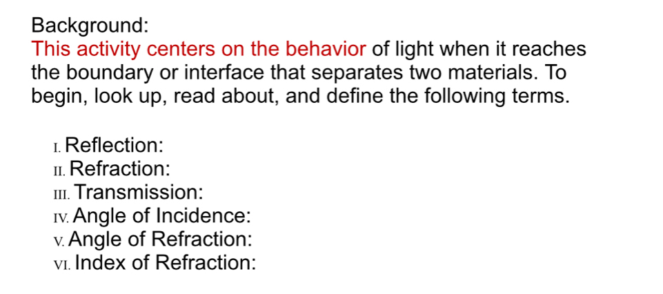 Background: 
This activity centers on the behavior of light when it reaches 
the boundary or interface that separates two materials. To 
begin, look up, read about, and define the following terms. 
1. Reflection: 
11. Refraction: 
III. Transmission: 
I. Angle of Incidence: 
v Angle of Refraction: 
v1. Index of Refraction: