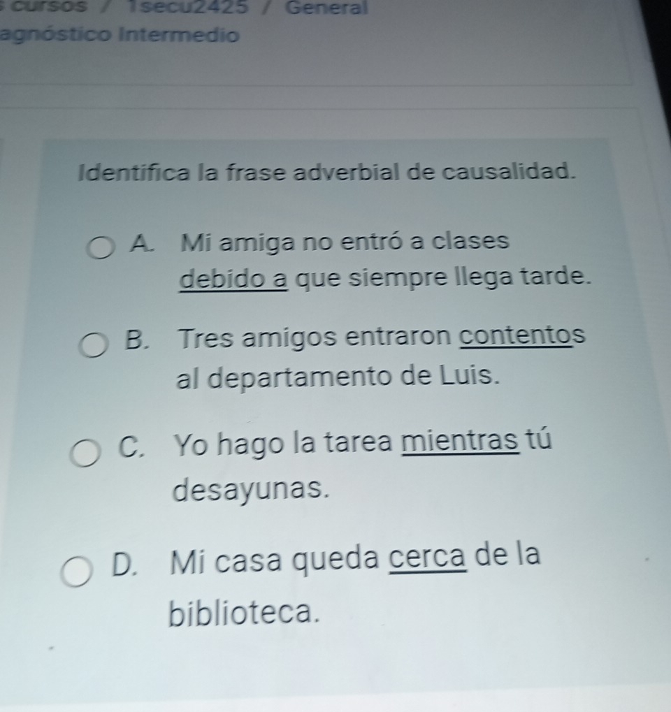 cursos / 1secu2425 / General
agnóstico Intermedio
Identifica la frase adverbial de causalidad.
A. Mi amiga no entró a clases
debido a que siempre llega tarde.
B. Tres amigos entraron contentos
al departamento de Luis.
C. Yo hago la tarea mientras tú
desayunas.
D. Mi casa queda cerca de la
biblioteca.