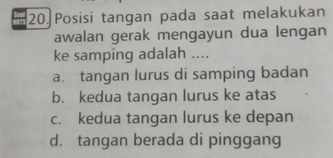 Posisi tangan pada saat melakukan
awalan gerak mengayun dua lengan
ke samping adalah ....
a. tangan lurus di samping badan
b. kedua tangan lurus ke atas
c. kedua tangan lurus ke depan
d. tangan berada di pinggang