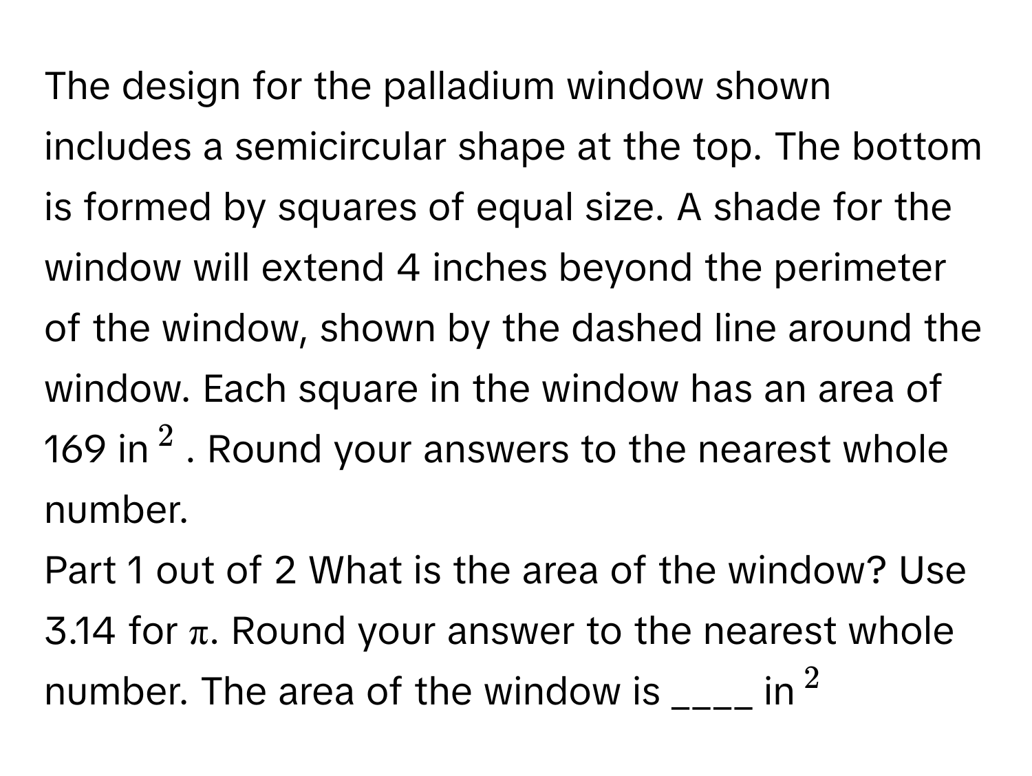 The design for the palladium window shown includes a semicircular shape at the top. The bottom is formed by squares of equal size. A shade for the window will extend 4 inches beyond the perimeter of the window, shown by the dashed line around the window. Each square in the window has an area of 169 in$^2$. Round your answers to the nearest whole number.

Part 1 out of 2  What is the area of the window? Use 3.14 for π. Round your answer to the nearest whole number.  The area of the window is ____ in$^2$