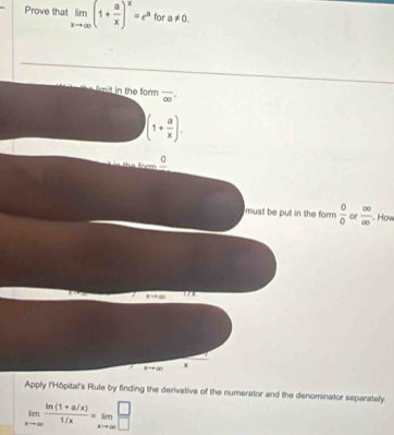 Prove that limlimits _xto ∈fty (1+ a/x )^x=e^a for a!= 0. 
m h form overline ∈fty 
(1+ a/x ).
_ 0
must be put in the form  0/0  or  ∈fty /∈fty  . How
xto ∈fty 17x 
, →∞ x
Apply l'Hôpital's Rule by finding the derivative of the numerator and the denominator separately:
limlimits _xto ∈fty  (ln (1+a/x))/1/x =limlimits _xto ∈fty  □ /□  