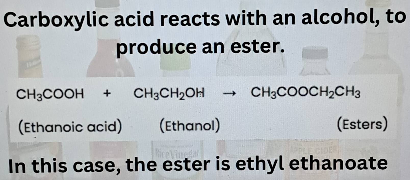 Carboxylic acid reacts with an alcohol, to 
produce an ester.
CH_3COOH+CH_3CH_2OHto CH_3COOCH_2CH_3
(Ethanoic acid) (Ethanol) (Esters) 
In this case, the ester is ethyl ethanoate