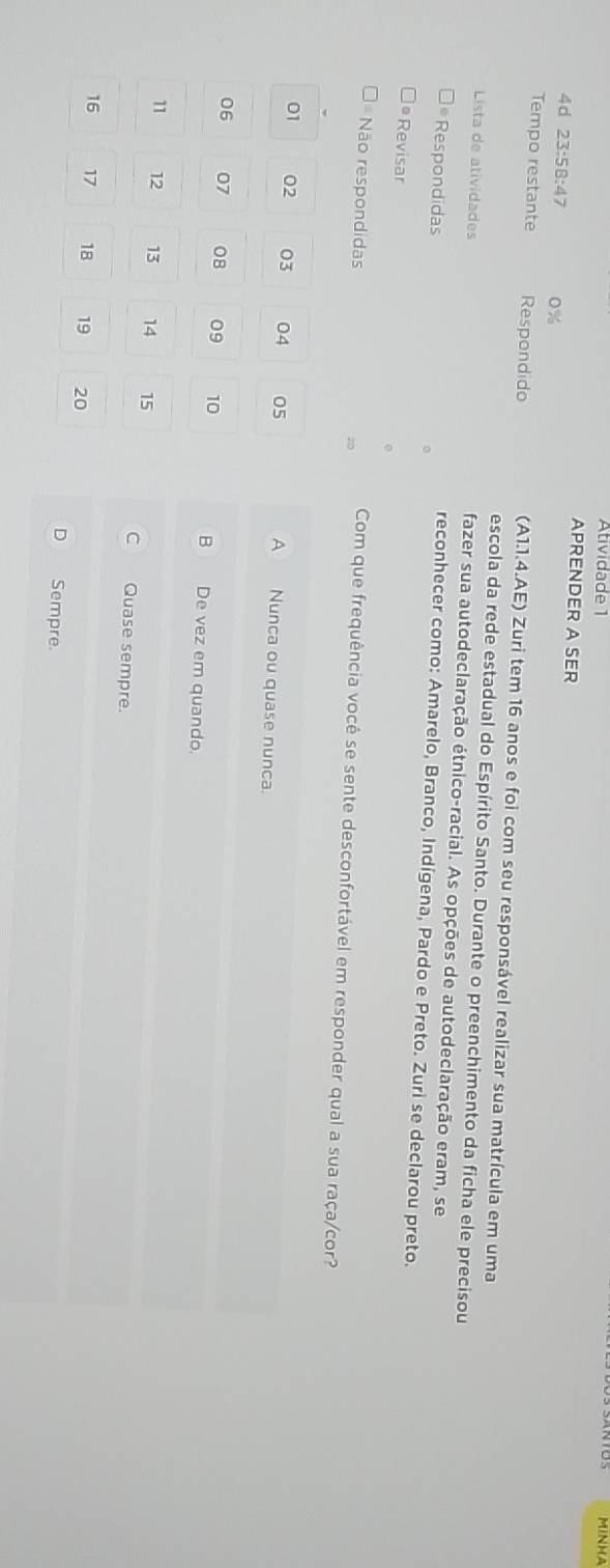 Atividade 1
MINHA
APRENDER A SER
4d 23:58:47 0%
Tempo restante Respondido (A1.1.4.AE) Zuri tem 16 anos e foi com seu responsável realizar sua matrícula em uma
escola da rede estadual do Espírito Santo. Durante o preenchimento da ficha ele precisou
Lista de atividades fazer sua autodeclaração étnico-racial. As opções de autodeclaração eram, se
* Respondidas 。
reconhecer como: Amarelo, Branco, Indígena, Pardo e Preto. Zuri se declarou preto.
ª Revisar
Não respondidas
20 Com que frequência você se sente desconfortável em responder qual a sua raça/cor?
01 02 03 04 05 A Nunca ou quase nunca.
06 07 08 09 10 B De vez em quando.
11 12 13 14 15 C Quase sempre.
16 17 18 19 20
D Sempre.