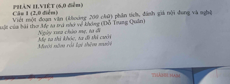 PHÀN II.VIÉT (6,0 điểm) 
Câu 1 (2, 0 điểm) 
Viết một đoạn văn (khoảng 200 chữ) phân tích, đánh giá nội dung và nghệ 
cuật của bài thơ Mẹ ta trả nhớ về không (Đỗ Trung Quân) 
Ngày xưa chào mẹ, ta đi 
Mẹ ta thì khóc, ta đi thì cười 
Mười năm rồi lại thêm mười 
THÀNH NAM