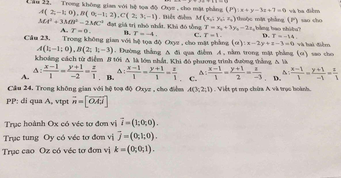 32+11=0
Cầu 22. Trong không gian với hệ tọa độ Oxyz, cho mặt phẳng (P): x+y-3z+7=0 và ba điểm
A(2;-1;0),B(0;-1;2),C(2;3;-1). Biết điểm M(x_0;y_0;z_0) thuộc mặt phẳng (P) sao cho
MA^2+3MB^2-2MC^2 đạt giá trị nhỏ nhất. Khi đó tổng T=x_0+3y_0-2z_0 bằng bao nhiêu?
A. T=0. B. T=-4.
C. T=1. D. T=-14.
Câu 23. Trong không gian với hệ tọa độ Oxyz , cho mặt phẳng (α): x-2y+z-3=0 và hai điểm
A(1;-1;0),B(2;1;-3). Đường thằng △ đi qua điểm A, nằm trong mặt phẳng (α) sao cho
khoảng cách từ điểm B tới △ lal6m nhất. Khi đó phương trình đường thằng △ la
△ : △: △:
A. △ : (x-1)/1 = (y+1)/-2 = z/1 . B.  (x-1)/1 = (y+1)/1 = z/1  C.  (x-1)/1 = (y+1)/2 = z/-3  D.  (x-1)/1 = (y+1)/-1 = z/1 
Câu 24. Trong không gian với hệ toạ độ Oxyz , cho điểm A(3;2;1). Viết pt mp chứa A và trục hoành.
PP: di qua A, vtpt vector n=[vector OA;i]
Trục hoành Ox có véc tơ đơn vị vector i=(1;0;0).
Trục tung Oy có véc tơ đơn vị vector j=(0;1;0).
Trục cao Oz có véc tơ đơn vị k=(0;0;1).