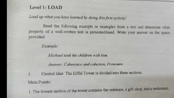 Leveł 1: LOAD 
Load up what you have learned by doing this first activity! 
Read the following excerpts or examples from a text and determine what 
property of a well-written text is presented/used. Write your answer on the space 
provided. 
Example: 
Michael took the children with him. 
Answer: Coherence and cohesion, Pronouns 
1. Central Idea: The Eiffel Tower is divided into three sections. 
Main Points: 
I. The lowest section of the tower contains the entrance, a gift shop, and a restaurant.