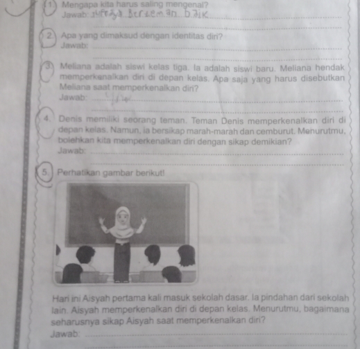 Mengapa kita harus saling mengenal? 
Jawab:_ 
_ 
2 Apa yang dimaksud dengan identitas diri? 
Jawab:_ 
_ 
3. Meliana adalah siswi kelas tiga. la adalah siswi baru. Meliana hendak 
memperkanalkan diri di depan kelas. Apa saja yang harus disebutkan 
Meliana saat memperkenalkan diri? 
Jawab:_ 
_ 
4. Denis memiliki seorang teman. Teman Denis memperkenalkan diri di 
depan kelas. Namun, ia bersikap marah-marah dan cemburut. Menurutmu, 
bolehkan kita memperkenalkan diri dengan sikap demikian? 
Jawab:_ 
_ 
5. Perhatikan gambar berikut! 
Hari ini isyah pertama kali masuk sekolah dasar. la pindahan dari sekolah 
lain. Aisyah memperkenalkan diri di depan kelas. Menurutmu, bagaimana 
seharusnya sikap Aisyah saat memperkenalkan diri? 
Jawab:_ 
_