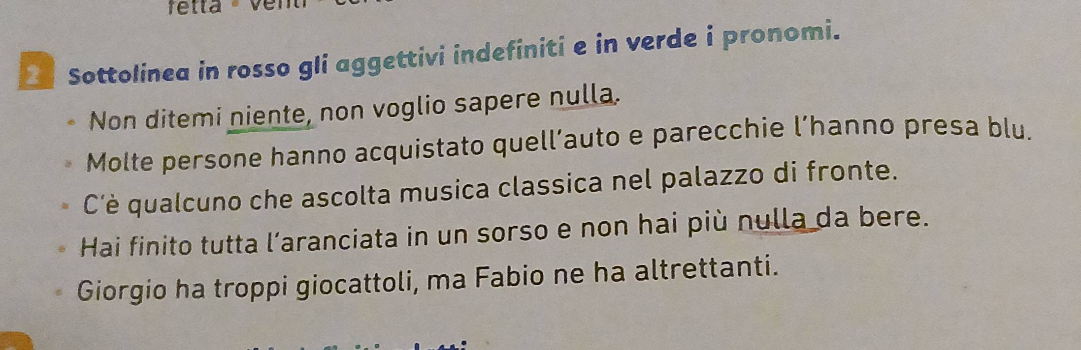 fetta - Ver 
Sottolinea in rosso gli aggettivi indefiniti e in verde i pronomi. 
Non ditemi niente, non voglio sapere nulla. 
Molte persone hanno acquistato quell’auto e parecchie l’hanno presa blu. 
C'è qualcuno che ascolta musica classica nel palazzo di fronte. 
Hai finito tutta l’aranciata in un sorso e non hai più nulla da bere. 
Giorgio ha troppi giocattoli, ma Fabio ne ha altrettanti.