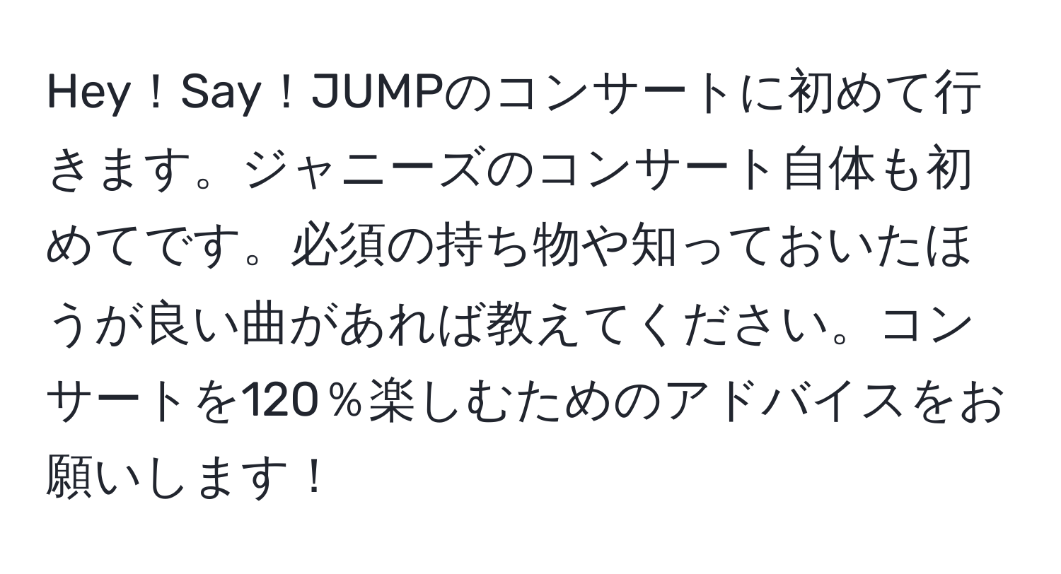 Hey！Say！JUMPのコンサートに初めて行きます。ジャニーズのコンサート自体も初めてです。必須の持ち物や知っておいたほうが良い曲があれば教えてください。コンサートを120％楽しむためのアドバイスをお願いします！