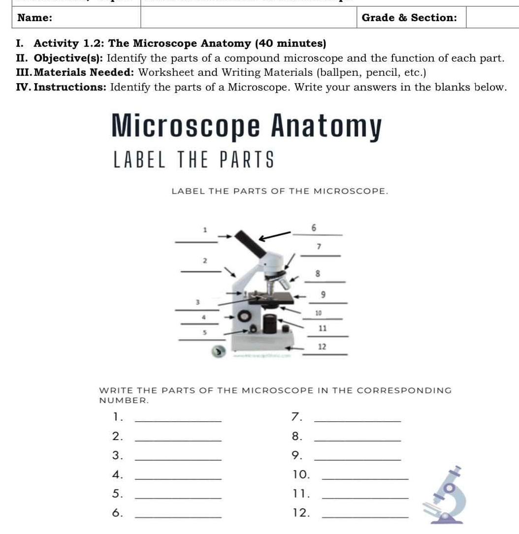 Activity 1.2: The Microscope Anatomy (40 minutes) 
II. Objective(s): Identify the parts of a compound microscope and the function of each part. 
III.Materials Needed: Worksheet and Writing Materials (ballpen, pencil, etc.) 
IV. Instructions: Identify the parts of a Microscope. Write your answers in the blanks below. 
Microscope Anatomy 
LABEL THE PARTS 
LABEL thE PARTS OF tHE MICROSCOPE. 
WRITE THE PARTS OF THE MICROSCOPE IN THE CORRESPONDING 
NUMBER. 
1._ 
7._ 
2._ 
8._ 
3._ 
9._ 
4. _10._ 
5. _11._ 
6. _12._