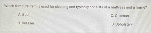 Which furniture item is used for sleeping and typically consists of a mattress and a frame?
A. Bed C. Ottoman
B. Dresser D. Upholstery