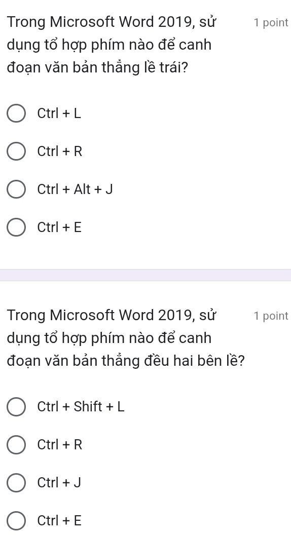 Trong Microsoft Word 2019, sử 1 point
dụng tổ hợp phím nào để canh
đoạn văn bản thắng lề trái?
Ctrl+L
Ctrl+R
Ctrl+Alt+J
Ctrl+E
Trong Microsoft Word 2019, sử 1 point
dụng tổ hợp phím nào để canh
đoạn văn bản thắng đều hai bên lề?
Ctrl+Shift+L
Ctrl+R
Ctrl+J
Ctrl+E