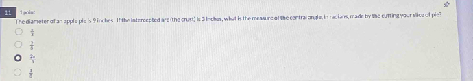 11 1 point
The diameter of an apple pie is 9 inches. If the intercepted arc (the crust) is 3 inches, what is the measure of the central angle, in radians, made by the cutting your slice of pie?
 π /3 
 2/3 
 2π /3 
 1/3 