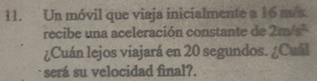 Un móvil que viaja inicialmente a 16 m/s
recibe una aceleración constante de 2m/s^2
¿Cuán lejos viajará en 20 segundos. ¿Cuál 
será su velocidad final?.