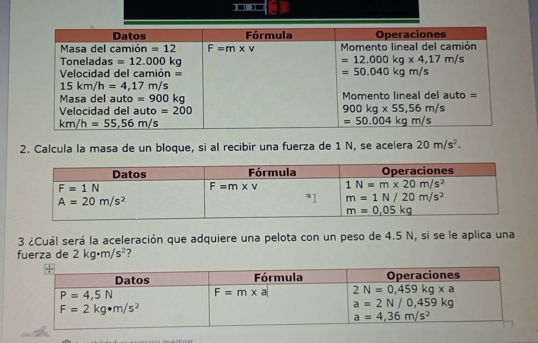 Calcula la masa de un bloque, si al recibir una fuerza de 1 N, se acelera 20m/s^2.
3 ¿Cuál será la aceleración que adquiere una pelota con un peso de 4.5 N, si se le aplica una
fuerza de 2kg· m/s^2 ?