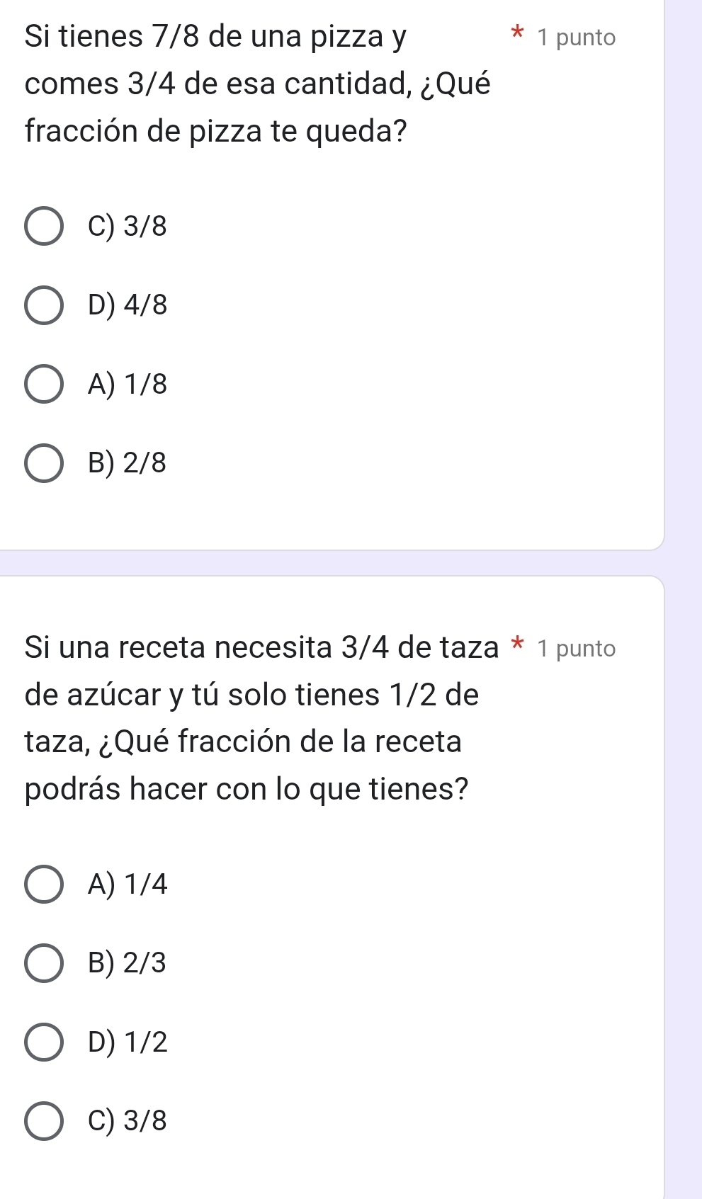 Si tienes 7/8 de una pizza y 1 punto
comes 3/4 de esa cantidad, ¿Qué
fracción de pizza te queda?
C) 3/8
D) 4/8
A) 1/8
B) 2/8
Si una receta necesita 3/4 de taza * 1 punto
de azúcar y tú solo tienes 1/2 de
taza, ¿Qué fracción de la receta
podrás hacer con lo que tienes?
A) 1/4
B) 2/3
D) 1/2
C) 3/8