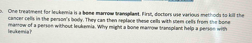 One treatment for leukemia is a bone marrow transplant. First, doctors use various methods to kill the 
cancer cells in the person’s body. They can then replace these cells with stem cells from the bone 
marrow of a person without leukemia. Why might a bone marrow transplant help a person with 
leukemia?