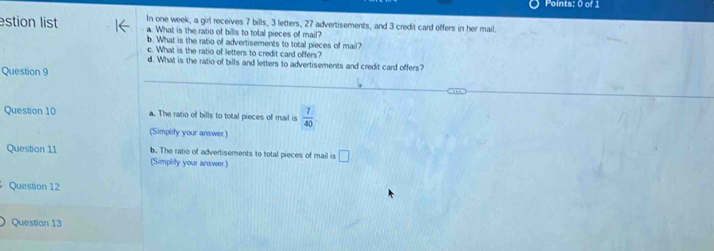 In one week, a girl receives 7 bills, 3 letters, 27 advertisements, and 3 credit card offers in her mail.
estion list a. What is the ratio of bills to total pieces of mail?
b. What is the ratio of advertisements to total pieces of mail?
c. What is the ratio of letters to credit card offers?
d. What is the ratio of bills and letters to advertisements and credit card offers?
Question 9
Question 10 a. The ratio of bills to total pieces of mail is  7/40 
(Simplify your answer.)
Question 11 b. The ratio of advertisements to total pieces of mail is □ 
(Simplify your answer.)
Question 12
Question 13