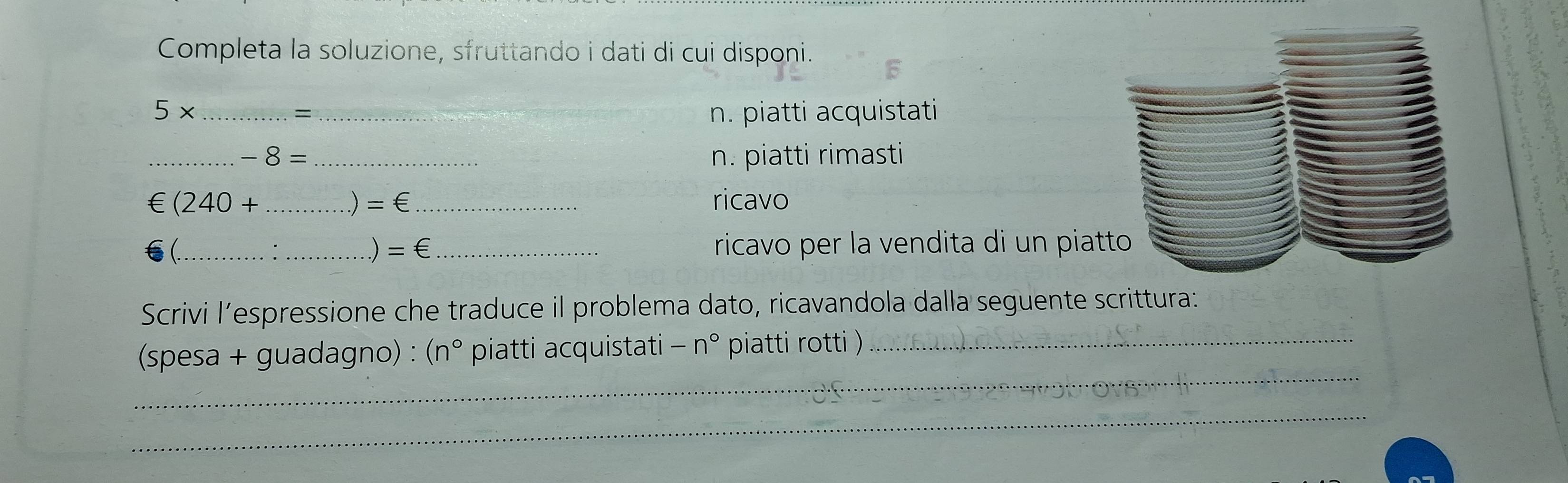 Completa la soluzione, sfruttando i dati di cui disponi.
5* ___n. piatti acquistati 
= 
__ -8=
n. piatti rimasti 
∈ (240+ __ricavo 
) =∈
(_ __ricavo per la vendita di un piat 
 =∈ 
Scrivi l’espressione che traduce il problema dato, ricavandola dalla seguente scrittura: 
_ 
(spesa + guadagno) : (n° piatti acquistati -n° piatti rotti )_ 
_ 
_