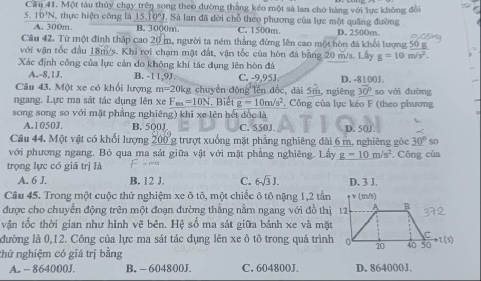 Cầu 41. Một tàu thủy chạy trên song theo đường thẳng kéo một sả lan chở hàng với lực không đổi
5. 10^3N , thực hiện công là 15.10^6J. Sà lan đã dời chỗ theo phương của lực một quãng đường
A. 300m. B. 3000m. C. 1500m. D. 2500m.
Câu 42. Từ một đỉnh tháp cao 20 m, người ta ném thẳng đứng lên cao một hòn đá khối lượng 50 g
với vận tốc đầu 18m/s. Khi rơi chạm mặt đất, vận tốc của hòn đá bằng 20 m/s. Lấy gapprox 10m/s^2.
Xác định công của lực cản do không khí tác dụng lên hòn đá
A.-8,1J. B. -11,9J. C. -9,95J. D. -8100J.
Câu 43. Một xe có khối lượng m=20kg chuyển động lên đốc, dài 5m, ngiêng 30° so với đường
ngang. Lực ma sát tác dụng lên xe F_ms=10N. Biết g=10m/s^2 Công của lực kéo F (theo phương
song song so với mặt phẳng nghiêng) khi xe lên hết dốc là
A.1050J. B. 500J. C. 550J. D. 50J.
Câu 44. Một vật có khối lượng 0g trượt xuống mặt phẳng nghiêng dài 6 m, nghiêng góc _ 30° so
với phương ngang. Bỏ qua ma sát giữa vật với mặt phẳng nghiêng. Lấy g=10m/s^2. Công của
trọng lực có giá trị là
A. 6 J. B. 12 J. C. 6sqrt(3)J. D. 3 J.
Câu 45. Trong một cuộc thử nghiệm xe ô tô, một chiếc ô tô nặng 1,2 tấn v (m/s)
được cho chuyển động trên một đoạn đường thằng nằm ngang với đồ thị 12 A B
vận tốc thời gian như hình vẽ bên. Hệ số ma sát giữa bánh xe và mặt
C
đường là 0,12. Công của lực ma sát tác dụng lên xe ô tô trong quá trình 0 20 40 50 t (s)
thử nghiệm có giá trị bằng
A. - 864000J. B. - 604800J. C. 604800J. D. 864000J.