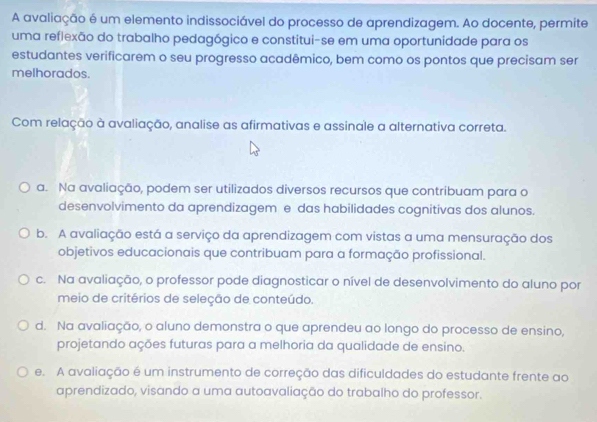 A avaliação é um elemento indissociável do processo de aprendizagem. Ao docente, permite
uma reflexão do trabalho pedagógico e constitui-se em uma oportunidade para os
estudantes verificarem o seu progresso acadêmico, bem como os pontos que precisam ser
melhorados.
Com relação à avaliação, analise as afirmativas e assinale a alternativa correta.
a. Na avaliação, podem ser utilizados diversos recursos que contribuam para o
desenvolvimento da aprendizagem e das habilidades cognitivas dos alunos.
b. A avaliação está a serviço da aprendizagem com vistas a uma mensuração dos
objetivos educacionais que contribuam para a formação profissional.
c. Na avaliação, o professor pode diagnosticar o nível de desenvolvimento do aluno por
meio de critérios de seleção de conteúdo.
d. Na avaliação, o aluno demonstra o que aprendeu ao longo do processo de ensino,
projetando ações futuras para a melhoria da qualidade de ensino.
e. A avaliação é um instrumento de correção das dificuldades do estudante frente ao
aprendizado, visando a uma autoavaliação do trabalho do professor.