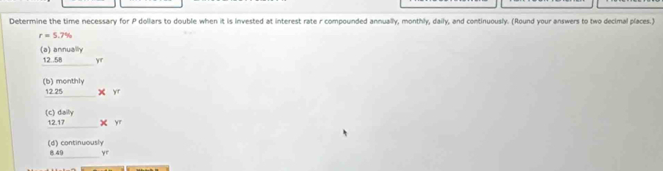 Determine the time necessary for P dollars to double when it is invested at interest rate r compounded annually, monthly, daily, and continuously. (Round your answers to two decimal places.)
r=5.7%
(a) annually
_ 12.58yr
)monthly
beginarrayr (b)monthly 12.25* yr hline endarray
beginarrayr (c)dally _ y 1* yr hline endarray
(d) continuously
8.49 (-3,4) yr